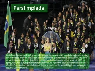 Paralímpiada
Jogos Paraolímpicos ou Paralímpicos, são o maior evento esportivo mundial envolvendo pessoas
com deficiência. Incluem atletas com deficiências físicas (de mobilidade, amputações, cegueira
ou paralisia cerebral), além de deficientes mentais. Realizados pela primeira vez em 1960 em
Roma, Itália, têm sua origem em Stoke Mandeville, na Inglaterra, onde ocorreram as primeiras
competições esportivas para deficientes físicos, como forma de reabilitar militares feridos na
Segunda Guerra Mundial.
 