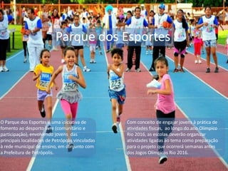 Parque dos Esportes
O Parque dos Esportes é uma iniciativa de
fomento ao desporto livre (comunitário e
participação), envolvendo jovens das
principais localidades de Petrópolis vinculadas
à rede municipal de ensino, em conjunto com
a Prefeitura de Petrópolis.
Com conceito de engajar jovens à prática de
atividades físicas, ao longo do ano Olímpico
Rio 2016, as escolas deverão organizar
atividades ligadas ao tema como preparação
para o projeto que ocorrerá semanas antes
dos Jogos Olímpicos Rio 2016.
 