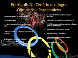 Petrópolis No Cenário dos Jogos
Olímpicos e Paralímpicos
• A menos de 80 KM do Rio de Janeiro.
• 310 Mil habitantes.
• 53 KM do Aeroporto Internacional Tom
Jobim.
• Credenciada com 5 Centros de Treinamento
Rio 2016:
• Ginásio da Universidade Católica
de Petrópolis, Bomtempo Raquete
Resort e 3 haras (Massangana, Manége
Fape Multisalto e Manége Domar).
• A Proposta do Parque Dos Esportes
abrange:
• 57 Escolas da Rede Municipal de Ensino.
• 4 Mil Crianças engajadas na preparação para
participar do Projeto.
• Campanha contra evasão escolar.
• Lazer, Cidadania, Bem Estar.
• Educação, Esporte, Cultura, Saúde,
Entretenimento.
• Clima Olímpico na cidade.
Fonte: Guia do Empreededor 2012.
 