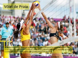 Vôlei de Praia
O voleibol de praia foi integrado ao programa dos Jogos Olímpicos na edição de Atlanta 1996,
tendo sido disputado ininterruptamente desde então, o Brasil já ganhou 11 medalhas no total, e
é conhecido mundialmente como uma grande potencia no esporte.
* As atividades propostas são ilustrativas.
 