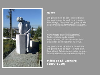 Quase Um pouco mais de sol – eu era brasa, Um pouco mais de azul – eu era além. Para atingir, faltou-me um golpe de asa… Se ao menos eu permanecesse aquém… … Num ímpeto difuso de quebranto, Tudo encetei e nada possuí… Hoje, de mim, só resta o desencanto Das coisas que beijei mas não vivi… Um pouco mais de sol — e fora brasa, Um pouco mais de azul — e fora além. Para atingir faltou-me um golpe de asa… Se ao menos eu permanecesse aquém… Mário de Sá-Carneiro  (1890-1910) 