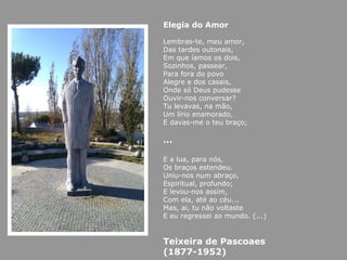 Elegia do Amor Lembras-te, meu amor, Das tardes outonais, Em que íamos os dois, Sozinhos, passear, Para fora do povo Alegre e dos casais, Onde só Deus pudesse Ouvir-nos conversar? Tu levavas, na mão, Um lírio enamorado, E davas-me o teu braço; … E a lua, para nós, Os braços estendeu. Uniu-nos num abraço, Espiritual, profundo; E levou-nos assim, Com ela, até ao céu... Mas, ai, tu não voltaste E eu regressei ao mundo. (...) Teixeira de Pascoaes (1877-1952)   