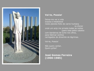 Vai-te, Poesia! Deixa-me ver a vida exacta e intolerável neste planeta feito de carne humana (a chorar onde um anjo me arrasta todas as noites  (para casa pelos cabelos com bandeiras de lume nos olhos, para fabricar sonhos carregados de dinamite de lágrimas. Vai-te, Poesia! Não quero cantar. Quero gritar! José Gomes Ferreira (1900-1985) 