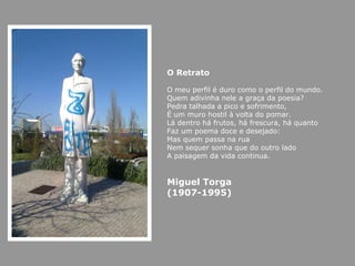 O Retrato O meu perfil é duro como o perfil do mundo. Quem adivinha nele a graça da poesia? Pedra talhada a pico e sofrimento, É um muro hostil à volta do pomar. Lá dentro há frutos, há frescura, há quanto Faz um poema doce e desejado: Mas quem passa na rua Nem sequer sonha que do outro lado A paisagem da vida continua. Miguel Torga  (1907-1995) 