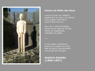 Poema da Malta das Naus Lancei ao mar um madeiro, espetei-lhe um pau e um lençol. Com palpite marinheiro medi a altura do sol.   Deu-me o vento de feição, levou-me ao cabo do mundo. Pelote de vagabundo, rebotalho de gibão. … O meu sabor é diferente. Provo-me e saibo-me a sal. Não se nasce impunemente nas praias de Portugal. António Gedeão (1906-1997) 