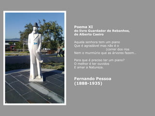 Poema XI do livro Guardador de Rebanhos,  de Alberto Caeiro Aquela senhora tem um piano Que é agradável mas não é o  (correr dos rios  Nem o murmúrio que as árvores fazem… Para que é preciso ter um piano? O melhor é ter ouvidos E amar a Natureza. Fernando Pessoa (1888-1935) 