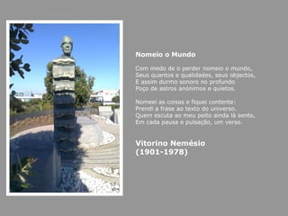 Nomeio o Mundo

Com medo de o perder nomeio o mundo,
Seus quantos e qualidades, seus objectos,
E assim durmo sonoro no profundo
Poço de astros anónimos e quietos.

Nomeei as coisas e fiquei contente:
Prendi a frase ao texto do universo.
Quem escuta ao meu peito ainda lá sente,
Em cada pausa e pulsação, um verso.


Vitorino Nemésio
(1901-1978)
 