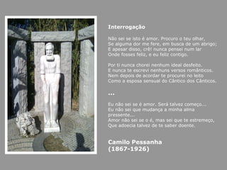 Interrogação

Não sei se isto é amor. Procuro o teu olhar,
Se alguma dor me fere, em busca de um abrigo;
E apesar disso, crê! nunca pensei num lar
Onde fosses feliz, e eu feliz contigo.

Por ti nunca chorei nenhum ideal desfeito.
E nunca te escrevi nenhuns versos românticos.
Nem depois de acordar te procurei no leito
Como a esposa sensual do Cântico dos Cânticos.

…
Eu não sei se é amor. Será talvez começo...
Eu não sei que mudança a minha alma
pressente...
Amor não sei se o é, mas sei que te estremeço,
Que adoecia talvez de te saber doente.


Camilo Pessanha
(1867-1926)
 