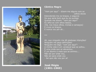 Cântico Negro

“Vem por aqui" - dizem-me alguns com os
                               (olhos doces
Estendendo-me os braços, e seguros
De que seria bom que eu os ouvisse
Quando me dizem: "vem por aqui!"
Eu olho-os com olhos lassos,
(Há, nos meus olhos, ironias e cansaços)
E cruzo os braços,
E nunca vou por ali...

…

Ah, que ninguém me dê piedosas intenções!
Ninguém me peça definições!
Ninguém me diga: "vem por aqui"!
A minha vida é um vendaval que se soltou.
É uma onda que se alevantou.
É um átomo a mais que se animou...
Não sei por onde vou,
Não sei para onde vou
- Sei que não vou por aí!


José Régio
(1901-1969)
 