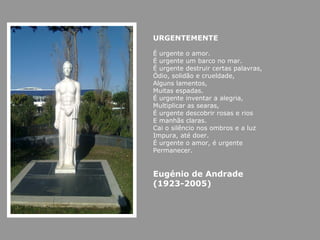 URGENTEMENTE

É urgente o amor.
É urgente um barco no mar.
É urgente destruir certas palavras,
Ódio, solidão e crueldade,
Alguns lamentos,
Muitas espadas.
É urgente inventar a alegria,
Multiplicar as searas,
É urgente descobrir rosas e rios
E manhãs claras.
Cai o silêncio nos ombros e a luz
Impura, até doer.
É urgente o amor, é urgente
Permanecer.


Eugénio de Andrade
(1923-2005)
 