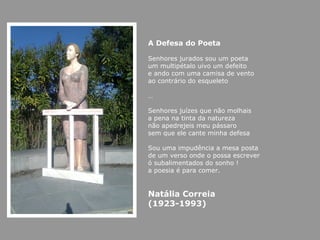 A Defesa do Poeta

Senhores jurados sou um poeta
um multipétalo uivo um defeito
e ando com uma camisa de vento
ao contrário do esqueleto

…

Senhores juízes que não molhais
a pena na tinta da natureza
não apedrejeis meu pássaro
sem que ele cante minha defesa

Sou uma impudência a mesa posta
de um verso onde o possa escrever
ó subalimentados do sonho !
a poesia é para comer.


Natália Correia
(1923-1993)
 