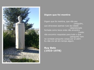 Digam que foi mentira


Digam que foi mentira, que não sou
                               (ninguém,
que atravesso apenas ruas da cidade
                           (abandonada
fechada como boca onde não encontro
                                    (nada:
não encontro respostas para tudo o que
                           (pergunto nem
na verdade pergunto coisas por aí além
Eu não vivi ali em tempo algum.


Ruy Belo
(1933-1978)
 