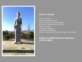 Este é o tempo

Este é o tempo
Da selva mais obscura
Até o ar azul se tornou grades
E a luz do sol se tornou impura
Esta é a noite
Densa de chacais
Pesada de amargura
Este é o tempo em que os homens renunciam.


Sophia de Mello Breyner Andresen
(1919-2004)
 