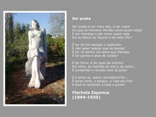 Ser poeta

Ser poeta é ser mais alto, é ser maior
Do que os homens! Morder como quem beija!
É ser mendigo e dar como quem seja
Rei do Reino de Áquem e de Além Dor!

É   ter de mil desejos o esplendor
E   não saber sequer que se deseja!
É   ter cá dentro um astro que flameja,
É   ter garras e asas de condor!

É ter fome, é ter sede de Infinito!
Por elmo, as manhãs de oiro e de cetim...
É condensar o mundo num só grito!

E é amar-te, assim, perdidamente...
É seres alma, e sangue, e vida em mim
E dizê-lo cantando a toda a gente!

Florbela Espanca
(1894-1930)
 