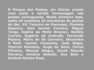 O Parque dos Poetas, em Oeiras, presta
uma justa e bonita homenagem aos
poetas portugueses. Nesta primeira fase,
estão ali expostas 20 esculturas de poetas
do Séc. XX: Teixeira de Pascoaes, Florbela
Espanca, José Gomes Ferreira, Miguel
Torga, Sophia de Mello Breyner, Natália
Correia, Eugénio de Andrade, Fernando
Pessoa, Mário de Sá Carneiro, Alexandre
O`Neill, Camilo Pessanha, José Régio,
Vitorino Nemésio, Jorge de Sena, Carlos
Oliveira, Manuel Alegre, David Mourão
Ferreira, António Gedeão, Ruy Belo e
António Ramos Rosa.
 