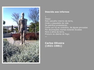 Descida aos infernos

1
Desço
Pelo cascalho interno da terra,
Onde o esqueleto da vida
Se petrifica protestando.
Como um rio ao contrário, de águas povoadas
Por alucinações mortas boiando levadas
Para a alma da terra,
Procuro os úberes do fogo.
…


Carlos Oliveira
(1921-1981)
 