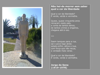Não hei-de morrer sem saber
qual a cor da liberdade
Qual a cor da liberdade?
É verde, verde e vermelha.
Quase, quase cinquenta anos
reinaram neste país,
e conta de tantos danos,
de tantos crimes e enganos,
chegava até à raiz.
…
Saem tanques para a rua,
sai o povo logo atrás:
estala enfim, altiva e nua,
com força que não recua,
a verdade mais veraz.
Qual a cor da liberdade?
É verde, verde e vermelha.
Jorge de Sena
(1919-1978)
 