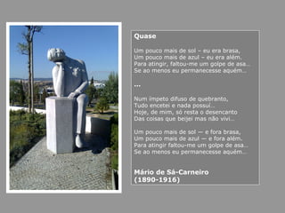 Quase
Um pouco mais de sol – eu era brasa,
Um pouco mais de azul – eu era além.
Para atingir, faltou-me um golpe de asa…
Se ao menos eu permanecesse aquém…
…
Num ímpeto difuso de quebranto,
Tudo encetei e nada possuí…
Hoje, de mim, só resta o desencanto
Das coisas que beijei mas não vivi…
Um pouco mais de sol — e fora brasa,
Um pouco mais de azul — e fora além.
Para atingir faltou-me um golpe de asa…
Se ao menos eu permanecesse aquém…
Mário de Sá-Carneiro
(1890-1916)
 