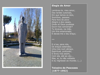 Elegia do Amor
Lembras-te, meu amor,
Das tardes outonais,
Em que íamos os dois,
Sozinhos, passear,
Para fora do povo
Alegre e dos casais,
Onde só Deus pudesse
Ouvir-nos conversar?
Tu levavas, na mão,
Um lírio enamorado,
E davas-me o teu braço;
…
E a lua, para nós,
Os braços estendeu.
Uniu-nos num abraço,
Espiritual, profundo;
E levou-nos assim,
Com ela, até ao céu...
Mas, ai, tu não voltaste
E eu regressei ao mundo. (...)
Teixeira de Pascoaes
(1877-1952)
 