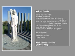 Vai-te, Poesia!
Deixa-me ver a vida
exacta e intolerável
neste planeta feito de carne humana
(a chorar
onde um anjo me arrasta todas as noites
(para casa pelos cabelos
com bandeiras de lume nos olhos,
para fabricar sonhos
carregados de dinamite de lágrimas.
Vai-te, Poesia!
Não quero cantar.
Quero gritar!
José Gomes Ferreira
(1900-1985)
 
