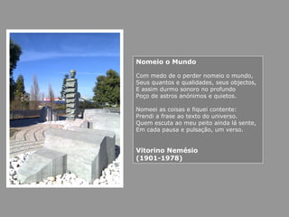 Nomeio o Mundo
Com medo de o perder nomeio o mundo,
Seus quantos e qualidades, seus objectos,
E assim durmo sonoro no profundo
Poço de astros anónimos e quietos.
Nomeei as coisas e fiquei contente:
Prendi a frase ao texto do universo.
Quem escuta ao meu peito ainda lá sente,
Em cada pausa e pulsação, um verso.
Vitorino Nemésio
(1901-1978)
 