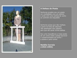 A Defesa do Poeta
Senhores jurados sou um poeta
um multipétalo uivo um defeito
e ando com uma camisa de vento
ao contrário do esqueleto
…
Senhores juízes que não molhais
a pena na tinta da natureza
não apedrejeis meu pássaro
sem que ele cante minha defesa
Sou uma impudência a mesa posta
de um verso onde o possa escrever
ó subalimentados do sonho !
a poesia é para comer.
Natália Correia
(1923-1993)
 