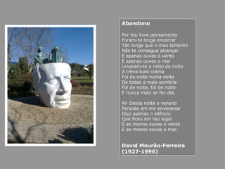 Abandono
Por teu livre pensamento
Foram-te longe encerrar
Tão longe que o meu lamento
Não te consegue alcançar
E apenas ouves o vento
E apenas ouves o mar
Levaram-te a meio da noite
A treva tudo cobria
Foi de noite numa noite
De todas a mais sombria
Foi de noite, foi de noite
E nunca mais se fez dia.
Ai! Dessa noite o veneno
Persiste em me envenenar
Oiço apenas o silêncio
Que ficou em teu lugar
E ao menos ouves o vento
E ao menos ouves o mar.
David Mourão-Ferreira
(1927-1996)
 