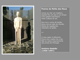Poema da Malta das Naus
Lancei ao mar um madeiro,
espetei-lhe um pau e um lençol.
Com palpite marinheiro
medi a altura do sol.
Deu-me o vento de feição,
levou-me ao cabo do mundo.
Pelote de vagabundo,
rebotalho de gibão.
…
O meu sabor é diferente.
Provo-me e saibo-me a sal.
Não se nasce impunemente
nas praias de Portugal.
António Gedeão
(1906-1997)
 