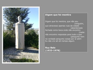 Digam que foi mentira
Digam que foi mentira, que não sou
(ninguém,
que atravesso apenas ruas da cidade
(abandonada
fechada como boca onde não encontro
(nada:
não encontro respostas para tudo o que
(pergunto nem
na verdade pergunto coisas por aí além
Eu não vivi ali em tempo algum.
Ruy Belo
(1933-1978)
 
