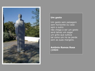 Um gesto
Um gesto sem paisagem
sem horizonte ou casa
sem o outro
não chega a ser um gesto
será talvez um esgar
um grito que sufoca
tal como um rio se perde
sem as suas margens.
António Ramos Rosa
(1924-
 