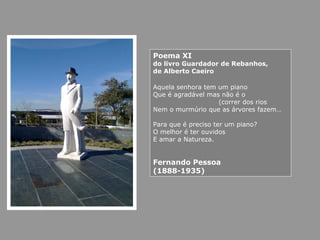 Poema XI
do livro Guardador de Rebanhos,
de Alberto Caeiro
Aquela senhora tem um piano
Que é agradável mas não é o
(correr dos rios
Nem o murmúrio que as árvores fazem…
Para que é preciso ter um piano?
O melhor é ter ouvidos
E amar a Natureza.
Fernando Pessoa
(1888-1935)
 