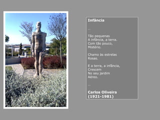 Infância
…
Tão pequenas
A infância, a terra.
Com tão pouco,
Mistério.
Chamo às estrelas
Rosas.
E a terra, a infância,
Crescem
No seu jardim
Aéreo.
…
Carlos Oliveira
(1921-1981)
 