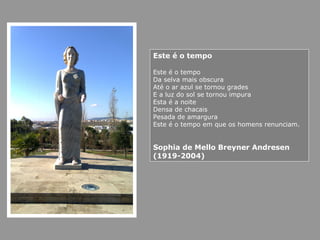 Este é o tempo
Este é o tempo
Da selva mais obscura
Até o ar azul se tornou grades
E a luz do sol se tornou impura
Esta é a noite
Densa de chacais
Pesada de amargura
Este é o tempo em que os homens renunciam.
Sophia de Mello Breyner Andresen
(1919-2004)
 