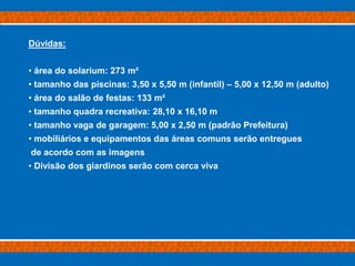 Dúvidas:


• área do solarium: 273 m²
• tamanho das piscinas: 3,50 x 5,50 m (infantil) – 5,00 x 12,50 m (adulto)
• área do salão de festas: 133 m²
• tamanho quadra recreativa: 28,10 x 16,10 m
• tamanho vaga de garagem: 5,00 x 2,50 m (padrão Prefeitura)
• mobiliários e equipamentos das áreas comuns serão entregues
de acordo com as imagens
• Divisão dos giardinos serão com cerca viva
 