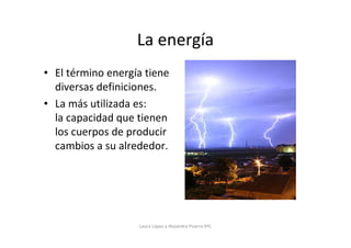 La energía
• El término energía tiene
  diversas definiciones.
• La más utilizada es:
  la capacidad que tienen
  los cuerpos de producir
  cambios a su alrededor.




                   Laura López y Alejandra Pizarro 6ºC
 