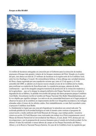 Parque en Río BIABO
Un millón de hectáreas entregadas en concesión por el Gobierno para la extracción de madera
amenazan al bosque más grande e intacto de los bosques montanos del Perú. Situado en el centro
del país, éste abarca un total de 2.5 millones de hectáreas en la región norte de la Cordillera Azul,
entre los ríos Huallaga y Ucayali. De extraordinaria belleza, el área alberga una variedad inmensa
de flora y fauna registrada por una expedición reciente que, entre el 23 de agosto y el 14 de
setiembre del 2000, se adentró en el macizo rocoso situado al este de la Cordillera de los Andes,
para confirmar su condición de Zona Reservada. La expedición persigue, además de dicha
confirmación —que le ha otorgado categoría transitoria de protección de la extracción maderera y
de la agricultura— que se le otorgue la categoría definitiva de Parque Nacional. Así se evitaría la
degradación de su hábitat y la pérdida irreversible del paisaje del ahora propuesto parque Cordillera
Azul Biabo. Inicialmente recibió el nombre de Parque Nacional Alto Biabo Manashahuemana, por
la voz shipiba que significa tortugas. Los nativos de esa comunidad bautizaron así el lugar porque al
observar los picos de la cordillera en impresionante desfile (ver fotografía) recordaron a las tortugas
alineadas sobre el tronco de los árboles caídos. Pero indudablemente, es más fácil recordarlo como
el proyecto Cordillera Azul Biabo.
Lo fundamental es lograr que una zona privilegiada por la naturaleza sea conservada ante "la
acelerada pérdida de la diversidad biológica en todo el mundo como sostiene el programa de
conservación y medio ambiente del Field Museum de Chicago, cuyo trabajo podría resumirse
ciencia en acción. El Field Museum viene realizando este trabajo en el Perú conjuntamente con el
Museo de Historia Natural de la Universidad de San Marcos, el cual, desde 1918, destaca por sus
investigaciones y por la preparación de recursos humanos para el estudio de la biodiversidad. En los
últimos 10 años ha realizado ir tensas labores de campo en los Parque Nacionales del Manu y
Abiseo y en la Reserva Nacional Pacaya-Samiria. En caso de la Cordillera Azul, la expedición que
 