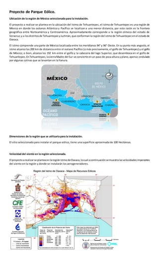 Proyecto de Parque Eólico.
Ubicación de la región de México seleccionada para la instalación.
El proyecto a realizar se plantea en la ubicación del Istmo de Tehuantepec, el istmo de Tehuantepec es una región de
México en donde los océanos Atlántico y Pacífico se localizan a una menor distancia, por esta razón es la frontera
geográfica entre Norteamérica y Centroamérica. Aproximadamente corresponde a la región olmeca del estado de
Veracruz;y a losdistritosde TehuantepecyJuchitán,que conformanlaregióndel istmode Tehuantepecenel estadode
Oaxaca.
El istmo comprende una parte de México localizada entre los meridianos 94° y 96° Oeste. En su punto más angosto, el
istmo alcanza los 200 km de distancia entre el océano Pacífico (o más precisamente, el golfo de Tehuantepec) y el golfo
de México; o bien, alcanza los 192 km entre el golfo y la cabecera del lago Superior, que desemboca en el golfo de
Tehuantepec.EnTehuantepec,lasierraMadre del Sur se convierte enun paso de poca altura y plano,apenas ondulado
por algunas colinas que se levantan en la llanura.
Dimensiones de la región que se utilizaría para la instalación.
El sitio seleccionado para instalar el parque eólico, tiene una superficie aproximada de 100 Hectáreas.
Velocidad del viento en la región seleccionada.
El proyectoarealizarse planteaen laregiónIstmodeOaxaca,locual acontinuaciónsemuestralasvelocidadesimperantes
del viento en la región y donde se instalarán los aerogeneradores.
 