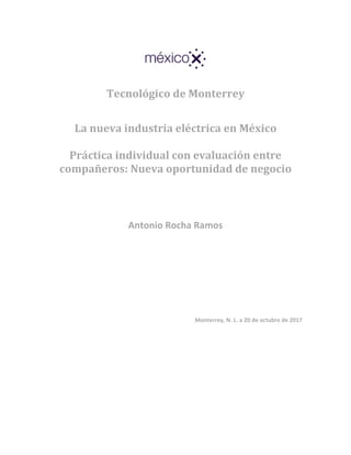 Tecnológico de Monterrey
La nueva industria eléctrica en México
Práctica individual con evaluación entre
compañeros: Nueva oportunidad de negocio
Antonio Rocha Ramos
Monterrey, N. L. a 20 de octubre de 2017
 