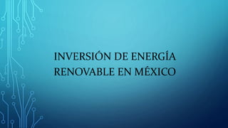 INVERSIÓN DE ENERGÍA
RENOVABLE EN MÉXICO
 