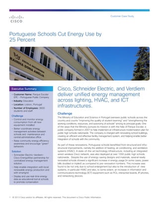 Customer Case Study




Portuguese Schools Cut Energy Use by
25 Percent




    Executive Summary                                 Cisco, Schneider Electric, and Verdiem
    • Customer Name: Parque Escolar
      EPE - Portuguese Public Company
                                                      deliver unified energy management
    • Industry: Education                             across lighting, HVAC, and ICT
    • Location: Lisbon, Portugal
    • Number of Employees: 3600
                                                      infrastructures.
      students and staff
                                                      Challenge
    Challenge
                                                      The Ministry of Education and Science in Portugal oversees public schools across the
    • Control and monitor energy
                                                      country and counts “improving the quality of student learning” and “strengthening the
      consumption from all new
                                                      working conditions, resources, and autonomy of schools” among its principal goals. One
      equipment installed
                                                      of the ways that the Ministry pursues its mission is with the help of Parque Escolar, a
    • Better coordinate energy
                                                      public company formed in 2007 to help implement an infrastructure modernization plan for
      management activities between
                                                      public high schools nationwide. The company is charged with renovating school buildings,
      schools and maintenance and
      central administrative office                   creating an efficient and effective facility management system, and helping enable better
                                                      integration of schools with the community.
    • Raise community energy efficiency
      awareness and encourage “green”
                                                      As part of these renovations, Portuguese schools benefitted from structural and infra-
      behaviors
                                                      structural improvements, namely the addition of heating, air conditioning, and ventilation
    Solution                                          systems (HVAC). A state-of-the-art technology infrastructure, including an integrated
    • Schneider Electric-Verdiem-                     wired-wireless Cisco network, was also deployed at over 1000 public high schools
      Cisco EnergyWise partnership for                nationwide. Despite the use of energy-saving designs and materials, several newly
      centralized energy management                   renovated schools showed a significant increase in energy usage (in some cases, power
      solution                                        bills doubled or tripled) as compared to pre-renovation numbers. This increase was
    • Help enable integration with local              found to be not only due to school enlargement but also to the introduction of new
      renewable energy production and                 systems, in particular HVAC and also, to some extent, an increase in information and
      with smartgrid                                  communications technology (ICT) equipment such as PCs, interactive boards, IP phones,
    • Display and use real-time energy                and networking devices.
      data as educational tool at schools
      to promote conservation




1   © 2013 Cisco and/or its affiliates. All rights reserved. This document is Cisco Public Information.
 