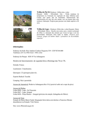 Trilha do Pai Zé Distância: 1600m (ida e volta)
                                 Duração: 1h00h - Dificuldade: Alta - Nítida mudança da
                                 temperatura na Transição da vegetação de mata Atlântica para
                                 Campo sujo (parte alta da montanha). Diferenciação das
                                 características do solo (de solo úmido, rico em humus para solo
                                 rochoso). Indicação: Propícia para pessoas com idade superior a 08
                                 anos.



                                 Trilha do Lago - Distância: 969m (ida e volta) Duração: 20min
                                 - Dificuldade: Baixa - Recebe este nome, pois o atrativo principal
                                 da trilha é a interação dos animais que vivem no lago e em sua
                                 proximidade. Indicação: Para todas as idades. Propícia para
                                 crianças, grupos da melhor idade e portadores de necessidades
                                 especiais.




Informações:

Endereço da Sede: Rua Antônio Cardoso Nogueira 539 - CEP 05184-000
Telefones: (55 11) 3943-5222 / 3941-2162

Endereço do Parque: KM 18 Via Anhanguera

Horário de funcionamento: de segunda-feira a Domingo das 7h às 17h.

Entrada: Franca

Lanchonete: 2 lanchonetes.

Quiosques: 22 quiosques p/pic-nic.

Esporte Radical: Escalda

Camping: Não é permitido

Acesso de Automóvel: Rodovia Anhanguera Km 18 (é possível subir até o topo do pico)

Acesso de Ônibus
Linha 8040 - Lapa - Sol Nascente
Linha 8047 - Lapa- Jaraguá
Linha 8696 - Praça Ramos – Jaraguá (próximo da estação Anhagabau do Metro)

Acesso de Trem
Estação do Metro Barra Funda /Integração ferroviária com destino a Francisco Morato
desembarcar na Estação: Vila Clarice.

Site: www.fflorestal.sp.gov.br
 