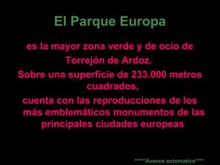 El Parque Europa
es la mayor zona verde y de ocio de
Torrejón de Ardoz.
Sobre una superficie de 233.000 metros
cuadrados,
cuenta con las reproducciones de los
más emblemáticos monumentos de las
principales ciudades europeas
*****Avance automatico****
 