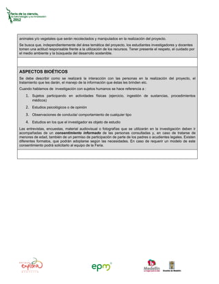animales y/o vegetales que serán recolectados y manipulados en la realización del proyecto.
Se busca que, independientemente del área temática del proyecto, los estudiantes investigadores y docentes
tomen una actitud responsable frente a la utilización de los recursos. Tener presente el respeto, el cuidado por
el medio ambiente y la búsqueda del desarrollo sostenible.




ASPECTOS BIOÉTICOS
Se debe describir como se realizará la interacción con las personas en la realización del proyecto, el
tratamiento que les darán, el manejo de la información que éstas les brinden etc.
Cuando hablamos de investigación con sujetos humanos se hace referencia a :
    1. Sujetos participando en actividades físicas (ejercicio, ingestión de sustancias, procedimientos
        médicos)
    2. Estudios psicológicos o de opinión
    3. Observaciones de conducta/ comportamiento de cualquier tipo
    4. Estudios en los que el investigador es objeto de estudio
Las entrevistas, encuestas, material audiovisual o fotografías que se utilizarán en la investigación deben ir
acompañadas de un consentimiento informado de las personas consultadas y, en caso de tratarse de
menores de edad, también de un permiso de participación de parte de los padres o acudientes legales. Existen
diferentes formatos, que podrán adoptarse según las necesidades. En caso de requerir un modelo de este
consentimiento podrá solicitarlo al equipo de la Feria.
 