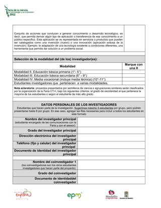 Conjunto de acciones que conducen a generar conocimiento o desarrollo tecnológico, es
decir, que permita derivar algún tipo de aplicación o transferencia de ese conocimiento a un
público específico. Esta aplicación se ve representada en servicios o productos que pueden
ser catalogados como una invención (nuevo) o una innovación (aplicación exitosa de la
invención). Ejemplo: la adaptación de una tecnología existente a condiciones diferentes, una
herramienta que permita dar solución a un problema social.



Selección de la modalidad del (de los) investigador(es):
                                                                                               Marque con
                                       Modalidad
                                                                                                 una X
Modalidad II. Educación básica primaria (1°- 5°)
Modalidad III. Educación básica secundaria (6° - 9°)
Modalidad IV. Media vocacional (incluye media técnica) (10°-11°)
Estudiantes investigadores que pertenecen a varias modalidades.
Nota aclaratoria: proyectos presentados por semilleros de ciencia o agrupaciones similares serán clasificados
por la organización de la Feria CT+I, bajo los siguientes criterios: el grado de escolaridad al que pertenece la
mayoría de los estudiantes o según el estudiante de más alto grado.



                       DATOS PERSONALES DE LOS INVESTIGADORES
  Estudiantes que hacen parte de la investigación. Sugerimos máximo 3 estudiantes por grupo, pero podrán
presentarse hasta 6 por grupo. En ese caso, agregar las filas necesarias para incluir a todos los estudiantes en
                                                este formato
         Nombre del investigador principal
(estudiante encargado de las comunicaciones con la
                             Feria y con el asesor)
           Grado del investigador principal
  Dirección electrónica del investigador
                                   principal
 Teléfono (fijo y celular) del investigador
                                  principal
Documento de identidad del investigador
                                   principal

                Nombre del coinvestigador 1
      (los coinvestigadores son los otros estudiantes
        investigadores que hacen parte del proyecto)
                    Grado del coinvestigador
                 Documento de identidaddel
                           coinvestigador
 