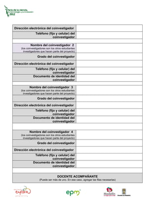 Dirección electrónica del coinvestigador
                Teléfono (fijo y celular) del
                             coinvestigador

            Nombre del coinvestigador 2
    (los coinvestigadores son los otros estudiantes
      investigadores que hacen parte del proyecto)

                  Grado del coinvestigador

Dirección electrónica del coinvestigador
               Teléfono (fijo y celular) del
                            coinvestigador
              Documento de identidad del
                            coinvestigador

           Nombre del coinvestigador 3
    (los coinvestigadores son los otros estudiantes
      investigadores que hacen parte del proyecto)
                  Grado del coinvestigador

Dirección electrónica del coinvestigador
               Teléfono (fijo y celular) del
                            coinvestigador
              Documento de identidad del
                            coinvestigador


           Nombre del coinvestigador 4
    (los coinvestigadores son los otros estudiantes
      investigadores que hacen parte del proyecto)
                  Grado del coinvestigador

Dirección electrónica del coinvestigador
               Teléfono (fijo y celular) del
                            coinvestigador
              Documento de identidad del
                            coinvestigador


                                   DOCENTE ACOMPAÑANTE
                    (Puede ser más de uno. En ese caso, agregar las filas necesarias)
 