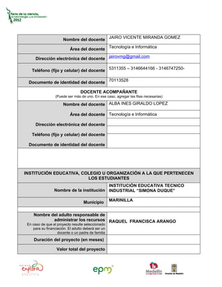 Nombre del docente JAIRO VICENTE MIRANDA GOMEZ

                           Área del docente Tecnología e Informática

      Dirección electrónica del docente jairovmg@gmail.com

    Teléfono (fijo y celular) del docente 5311355 – 3146644166 - 3146747250-

  Documento de identidad del docente 70113528

                                 DOCENTE ACOMPAÑANTE
                  (Puede ser más de uno. En ese caso, agregar las filas necesarias)

                       Nombre del docente ALBA INES GIRALDO LOPEZ

                           Área del docente Tecnología e Informática

      Dirección electrónica del docente

    Teléfono (fijo y celular) del docente

  Documento de identidad del docente




INSTITUCIÓN EDUCATIVA, COLEGIO U ORGANIZACIÓN A LA QUE PERTENECEN
                         LOS ESTUDIANTES
                                          INSTITUCIÓN EDUCATIVA TECNICO
                 Nombre de la institución INDUSTRIAL “SIMONA DUQUE°

                                                    MARINILLA
                                   Municipio

     Nombre del adulto responsable de
             administrar los recursos RAQUEL FRANCISCA ARANGO
 En caso de que el proyecto resulte seleccionado
    para su financiación. El adulto deberá ser un
                   docente o un padre de familia
     Duración del proyecto (en meses)

                   Valor total del proyecto
 