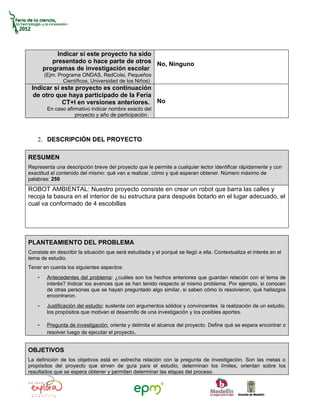 Indicar si este proyecto ha sido
           presentado o hace parte de otros No, Ninguno
        programas de investigación escolar
        (Ejm. Programa ONDAS, RedColsi, Pequeños
                Científicos, Universidad de los Niños)
 Indicar si este proyecto es continuación
  de otro que haya participado de la Feria
            CT+I en versiones anteriores. No
         En caso afirmativo indicar nombre exacto del
                     proyecto y año de participación.



    2. DESCRIPCIÓN DEL PROYECTO

RESUMEN
Representa una descripción breve del proyecto que le permite a cualquier lector identificar rápidamente y con
exactitud el contenido del mismo: qué van a realizar, cómo y qué esperan obtener. Número máximo de
palabras: 250
ROBOT AMBIENTAL: Nuestro proyecto consiste en crear un robot que barra las calles y
recoja la basura en el interior de su estructura para después botarlo en el lugar adecuado, el
cual va conformado de 4 escobillas




PLANTEAMIENTO DEL PROBLEMA
Consiste en describir la situación que será estudiada y el porqué se llegó a ella. Contextualiza el interés en el
tema de estudio.
Tener en cuenta los siguientes aspectos:
    -    Antecedentes del problema: ¿cuáles son los hechos anteriores que guardan relación con el tema de
         interés? Indicar los avances que se han tenido respecto al mismo problema. Por ejemplo, si conocen
         de otras personas que se hayan preguntado algo similar, si saben cómo lo resolvieron, qué hallazgos
         encontraron.
    -    Justificación del estudio: sustenta con argumentos sólidos y convincentes la realización de un estudio,
         los propósitos que motivan el desarrollo de una investigación y los posibles aportes.

    -    Pregunta de investigación: orienta y delimita el alcance del proyecto. Define qué se espera encontrar o
         resolver luego de ejecutar el proyecto.


OBJETIVOS
La definición de los objetivos está en estrecha relación con la pregunta de investigación. Son las metas o
propósitos del proyecto que sirven de guía para el estudio, determinan los límites, orientan sobre los
resultados que se espera obtener y permiten determinar las etapas del proceso.
 