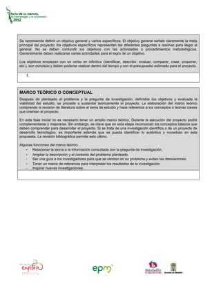 Se recomienda definir un objetivo general y varios específicos. El objetivo general señala claramente la meta
principal del proyecto; los objetivos específicos representan las diferentes preguntas a resolver para llegar al
general. No se deben confundir los objetivos con las actividades o procedimientos metodológicos.
Generalmente deben realizarse varias actividades para el logro de un objetivo.

Los objetivos empiezan con un verbo en infinitivo (identificar, describir, evaluar, comparar, crear, proponer,
etc.), son concisos y deben poderse realizar dentro del tiempo y con el presupuesto estimado para el proyecto.

    1.


MARCO TEÓRICO O CONCEPTUAL
Después de planteado el problema y la pregunta de investigación, definidos los objetivos y evaluada la
viabilidad del estudio, se procede a sustentar teóricamente el proyecto. La elaboración del marco teórico
comprende la revisión de literatura sobre el tema de estudio y hace referencia a los conceptos o teorías claves
que orientan el proyecto.

En esta fase inicial no es necesario tener un amplio marco teórico. Durante la ejecución del proyecto podrá
complementarse y mejorarse. Sin embargo, es clave que en esta etapa reconozcan los conceptos básicos que
deben comprender para desarrollar el proyecto. Si se trata de una investigación científica o de un proyecto de
desarrollo tecnológico, es importante además que se pueda identificar lo auténtico y novedoso en esta
propuesta. La revisión bibliográfica permite esto último.

Algunas funciones del marco teórico:
    - Relacionar la teoría o la información consultada con la pregunta de investigación.
    - Ampliar la descripción y el contexto del problema planteado.
    - Ser una guía a los investigadores para que se centren en su problema y eviten las desviaciones.
    - Tener un marco de referencia para interpretar los resultados de la investigación.
    - Inspirar nuevas investigaciones.
 