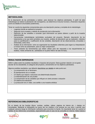 METODOLOGÍA
Es la descripción de las actividades a realizar, para alcanzar los objetivos planteados. A partir de esta
metodología se realiza la planeación del cronograma y se determina el recurso humano y financiero requerido
(como se detalla en enunciados posteriores).

Tener en cuenta los siguientes componentes para una descripción precisa y completa de la metodología.
   - Lugar(es) donde se realizará el proyecto.
   - Selección de la muestra y método de recolección de la información.
   - Definición de las variables a consultar (qué información se quiere obtener a partir de la muestra
       seleccionada).
   - Herramientas metodológicas (actividades puntuales) del proyecto. Ejemplo: descripción de los
       tratamientos a los que será sometida una muestra, análisis de laboratorio que se realizarán, métodos
       para la cuantificación o cualificación de las variables, descripción de las observaciones, encuestas o
       entrevistas, entre otros.
   - Análisis de la información: cómo se organizarán los resultados obtenidos para lograr su interpretación
       e incluso cómo se presentarán, para su mejor comprensión.
   - Tener presente las herramientas que deben utilizar para dar respuesta a los requerimientos en
       bioética, medio ambiente etc. (señalados en la parte inferior de este formato).




RESULTADOS ESPERADOS
Definir cuáles serán los posibles resultados e impactos del proyecto. Estos guardan relación con el grado
escolar de los estudiantes, la categoría del proyecto y obviamente con los objetivos planteados.

Algunos posibles resultados, que deberán describirse con detalle en este punto son:
    - La comprensión de un fenómeno
    - El planteamiento de un modelo
    - Un diseño que mejore o solucione una determinada situación
    - La estandarización de una prueba
    - La comprensión de las variables que influyen en cierto proceso o situación
    - Un sistema de evaluación
    - La producción de un video, una cartilla o una muestra artística




REFERENCIAS BIBLIOGRÁFICAS
Es un listado de las fuentes (libros, revistas, cartillas, videos, páginas de interne etc…) citadas y/o
consultadas. Mediante la bibliografía se busca dar los créditos a los autores de una obra y permitir que
cualquier persona tenga la información suficiente para encontrar la fuente. Es importante tener en cuenta la
validez de las referencias consultadas, especialmente para el caso de las consultas en internet. Debe tratarse
 