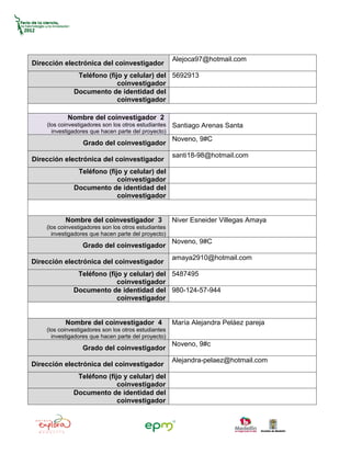 Alejoca97@hotmail.com
Dirección electrónica del coinvestigador
               Teléfono (fijo y celular) del 5692913
                            coinvestigador
              Documento de identidad del
                            coinvestigador

            Nombre del coinvestigador 2
    (los coinvestigadores son los otros estudiantes   Santiago Arenas Santa
      investigadores que hacen parte del proyecto)
                                                      Noveno, 9#C
                  Grado del coinvestigador
                                                      santi18-98@hotmail.com
Dirección electrónica del coinvestigador
               Teléfono (fijo y celular) del
                            coinvestigador
              Documento de identidad del
                            coinvestigador


           Nombre del coinvestigador 3                Niver Esneider Villegas Amaya
    (los coinvestigadores son los otros estudiantes
      investigadores que hacen parte del proyecto)
                                                      Noveno, 9#C
                  Grado del coinvestigador
                                                      amaya2910@hotmail.com
Dirección electrónica del coinvestigador
               Teléfono (fijo y celular) del 5487495
                            coinvestigador
              Documento de identidad del 980-124-57-944
                            coinvestigador


           Nombre del coinvestigador 4                María Alejandra Peláez pareja
    (los coinvestigadores son los otros estudiantes
      investigadores que hacen parte del proyecto)
                                                      Noveno, 9#c
                  Grado del coinvestigador
                                                      Alejandra-pelaez@hotmail.com
Dirección electrónica del coinvestigador
               Teléfono (fijo y celular) del
                            coinvestigador
              Documento de identidad del
                            coinvestigador
 